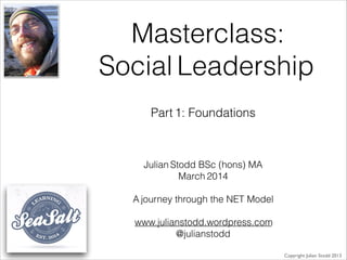 Masterclass:
Social Leadership
Julian Stodd BSc (hons) MA
March 2014
!
A journey through the NET Model
!
www.julianstodd.wordpress.com
@julianstodd
Copyright Julian Stodd 2013
Part 1: Foundations
 