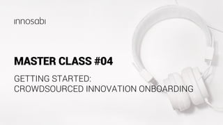 MASTER CLASS #04
GETTING STARTED:
CROWDSOURCED INNOVATION ONBOARDING
 