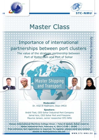 Master Class
Importance of international
partnerships between port clusters
The value of the strategic partnership between
Port of Rotterdam and Port of Sohar

Moderator:
Dr. Hilal Al Hadhrami, Dean IMCO
Speakers:
André Toet, CEO Sohar Industrial Port Company
Jamal Aziz, CEO Sohar Port and Freezone
Maurice Jansen, senior researcher STC-NMU
Venue: International Maritime College Oman / Falaj Al Qabail, Sohar (next to
Sohar Industrial Port, February 4, 2014 17:00 – 19:00
Free entrance, but registration is required. To register, please send you contact
	
details to Mathijs@imco.edu.om

	

 