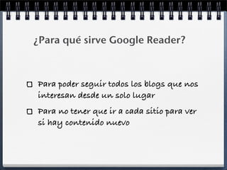 ¿Para qué sirve Google Reader?
Para poder seguir todos los blogs que nos
interesan desde un solo lugar
Para no tener que ir a cada sitio para ver
si hay contenido nuevo