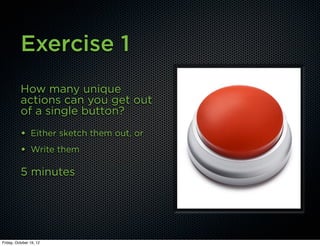 Exercise 1
          How many unique
          actions can you get out
          of a single button?
          • Either sketch them out, or
          • Write them

          5 minutes




Friday, October 19, 12
 
