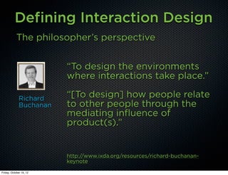 Defining Interaction Design
            The philosopher’s perspective


                         “To design the environments
                         where interactions take place.”

              Richard    “[To design] how people relate
              Buchanan   to other people through the
                         mediating influence of
                         product(s).”


                         http://www.ixda.org/resources/richard-buchanan-
                         keynote
Friday, October 19, 12
 