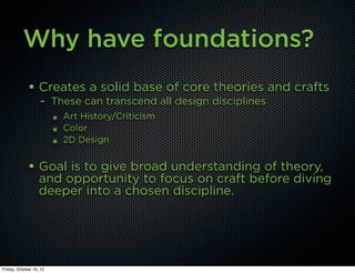 Why have foundations?
             • Creates a solid base of core theories and crafts
                   - These can transcend all design disciplines
                         ๏ Art History/Criticism
                         ๏ Color
                         ๏ 2D Design


             • Goal is to give broad understanding of theory,
                   and opportunity to focus on craft before diving
                   deeper into a chosen discipline.




Friday, October 19, 12
 