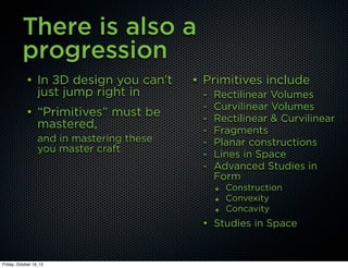 There is also a
          progression
             • In 3D design you can’t      • Primitives include
               just jump right in           -   Rectilinear Volumes
                                            -   Curvilinear Volumes
             • “Primitives” must be         -   Rectilinear & Curvilinear
               mastered,                    -   Fragments
                  and in mastering these    -   Planar constructions
                  you master craft
                                            -   Lines in Space
                                            -   Advanced Studies in
                                                Form
                                                ๏   Construction
                                                ๏   Convexity
                                                ๏   Concavity
                                            • Studies in Space


Friday, October 19, 12
 