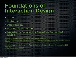 Foundations of
          Interaction Design
          • Time
          • Metaphor
          • Abstraction
          • Motion & Movement
          • Negativity (related to “negative [or white]
                space”)
          Article w/ links to previous written work on Foundations of IxD:
          http://johnnyholland.org/2009/03/09/foundations-of-interaction-design-interaction-09-
          reprise/

          Video of my presentation on the Foundations of Interaction Design @ Interaction 09 |
          Vancouver
          http://vimeo.com/4500315




Friday, October 19, 12
 
