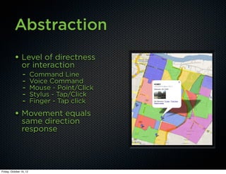 Abstraction
          • Level of directness
                or interaction
                - Command Line
                - Voice Command
                - Mouse - Point/Click
                - Stylus - Tap/Click
                - Finger - Tap click
          • Movement equals
                same direction
                response




Friday, October 19, 12
 