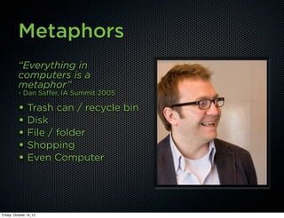 Metaphors
          “Everything in
          computers is a
          metaphor”
          - Dan Saffer, IA Summit 2005

          • Trash can / recycle bin
          • Disk
          • File / folder
          • Shopping
          • Even Computer



Friday, October 19, 12
 