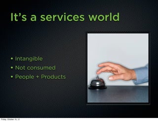 It’s a services world


          • Intangible
          • Not consumed
          • People + Products




Friday, October 19, 12
 