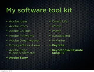 My software tool kit
          •     Adobe Ideas            • Comic Life
          •     Adobe Proto            • iPhoto
          •     Adobe Collage          • iMovie
          •     Adobe Fireworks        • Garageband
          •     Adobe Dreamweaver      • iA Writer
          •     Omnigraffle or Axure   • Keynote
          •     Adobe Edge             • Keynotopia/Keynote
                (Code & Animate)        Kung Fu
          • Adobe Story


Friday, October 19, 12
 