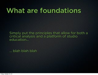 What are foundations


                Simply put the principles that allow for both a
                critical analysis and a platform of studio
                education...


                ... blah blah blah




Friday, October 19, 12
 