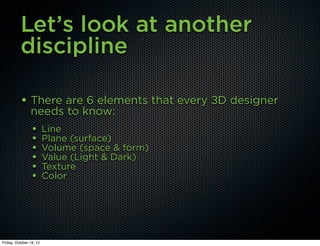 Let’s look at another
          discipline

          • There are 6 elements that every 3D designer
                needs to know:
                 •       Line
                 •       Plane (surface)
                 •       Volume (space & form)
                 •       Value (Light & Dark)
                 •       Texture
                 •       Color




Friday, October 19, 12
 