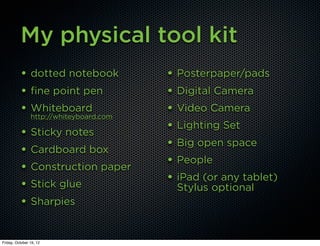 My physical tool kit
          • dotted notebook              • Posterpaper/pads
          • fine point pen               • Digital Camera
          • Whiteboard                   • Video Camera
                http://whiteyboard.com
                                         • Lighting Set
          • Sticky notes
                                         • Big open space
          • Cardboard box
                                         • People
          • Construction paper
                                         • iPad (or any tablet)
          • Stick glue                    Stylus optional
          • Sharpies

Friday, October 19, 12
 
