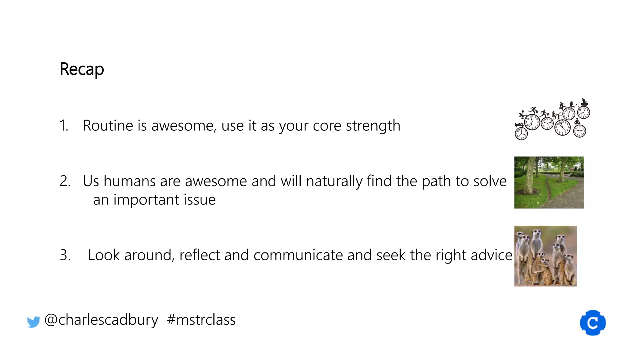 Recap
1. Routine is awesome, use it as your core strength
2. Us humans are awesome and will naturally find the path to solve
an important issue
3. Look around, reflect and communicate and seek the right advice
@charlescadbury #mstrclass
 