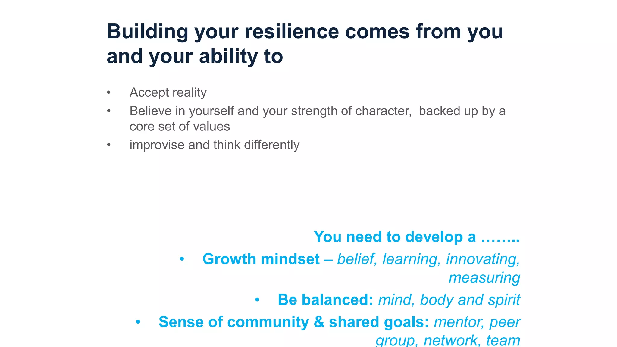 Building your resilience comes from you
and your ability to
• Accept reality
• Believe in yourself and your strength of character, backed up by a
core set of values
• improvise and think differently
You need to develop a ……..
• Growth mindset – belief, learning, innovating,
measuring
• Be balanced: mind, body and spirit
• Sense of community & shared goals: mentor, peer
group, network, team
 