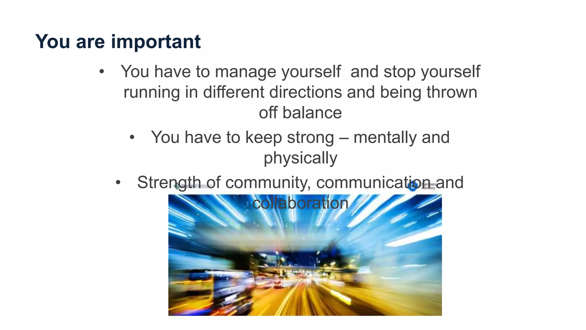You are important
• You have to manage yourself and stop yourself
running in different directions and being thrown
off balance
• You have to keep strong – mentally and
physically
• Strength of community, communication and
collaboration
 