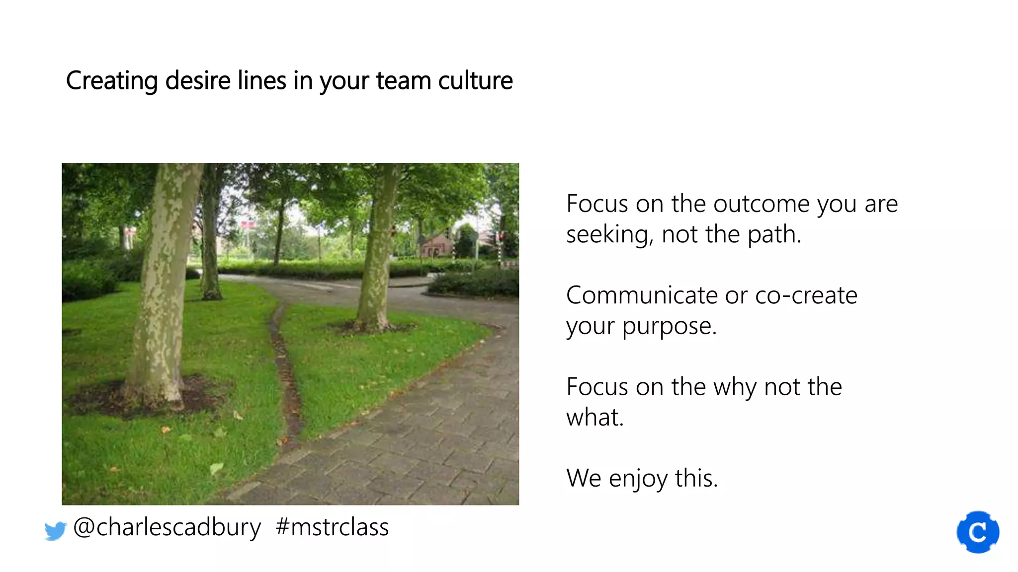 Creating desire lines in your team culture
@charlescadbury #mstrclass
Focus on the outcome you are
seeking, not the path.
Communicate or co-create
your purpose.
Focus on the why not the
what.
We enjoy this.
 