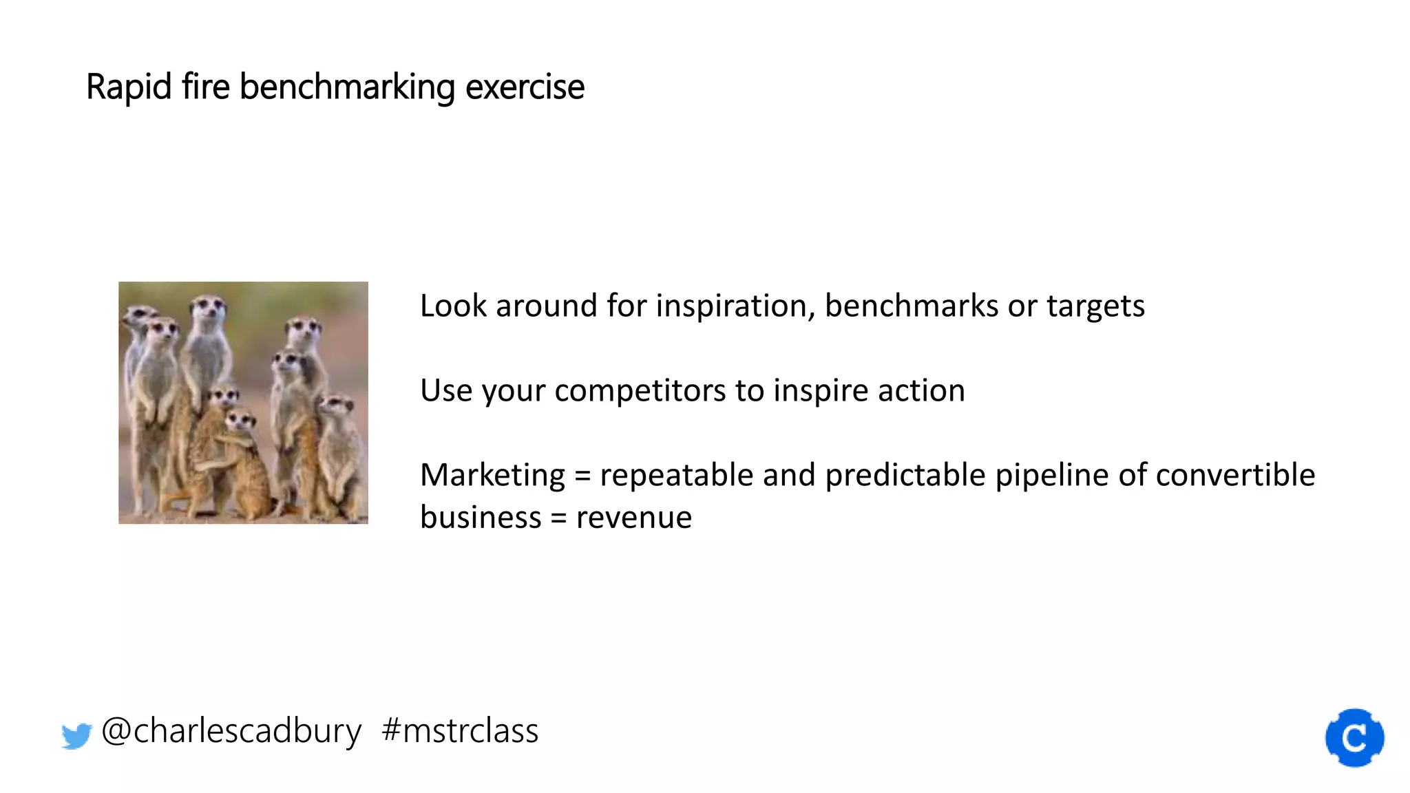 Look around for inspiration, benchmarks or targets
Use your competitors to inspire action
Marketing = repeatable and predictable pipeline of convertible
business = revenue
@charlescadbury #mstrclass
Rapid fire benchmarking exercise
 