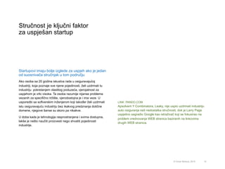 Stručnost je ključni faktor
za uspješan startup
10© Omar Mohout, 2015
Startupovi imaju bolje izglede za uspjeh ako je jedan
od suosnivača stručnjak u tom području
Ako osoba sa 20 godina iskustva rada u osiguravajućoj
industriji, koja poznaje sve njene pojedinosti, želi uzdrmati tu
industriju pokretanjem vlastitog poduzeća, vjerojatnost za
uspjehom je vrlo visoka. Ta osoba razumije nijanse problema
vezanih za specifično tržište, vjerodostojna je i ima veze. U
usporedbi sa softverskim inženjerom koji također želi uzdrmati
istu osiguravajuću industriju bez ikakvog predznanja dotične
domene, njegove šanse su skoro pa nikakve.
U doba kada je tehnologija rasprostranjena i svima dostupna,
lakše je nešto naučiti proizvesti nego shvatiti pojedinosti
industrije.
LINK: PANDO.COM
Apsolvent Y Combinatora, Leaky, nije uspio uzdrmati industriju
auto osiguranja radi nedostatka stručnosti, dok je Larry Page
uspješno sagradio Google kao istraživač koji se fokusirao na
problem vrednovanja WEB stranica baziranih na linkovima
drugih WEB stranica.
 