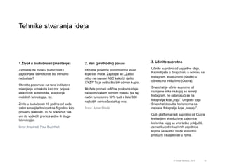 Tehnike stvaranja ideja
15
1.Život u budućnosti (maštanje)
Zamislite da živite u budućnosti i
započinjete identificirati što trenutno
nedostaje?
Obratite pozornost na rane indikatore
mijenjanja konteksta kao npr. pojava
električnih automobila, eksplozija
mobilnih tehnologija, itd.
Živite u budućnosti 10 godina od sada
zatim smanjite horizont na 5 godina kao
provjeru realnosti. To će pokrenuti vaš
um do vodećih granica jedne ili druge
tehnologije.
Izvor: Inspired, Paul Buchheit
3. Učinite suprotno
Učinite suprotno od uspješne ideje.
Razmišljajte o Snapchatu u odnosu na
Instagram, ekskluzivno (Quibb) u
odnosu na inkluzivno (Quora).
Snapchat je učinio suprotno od
razmjene slika na kojoj se temelji
Instagram, ne oslanjajući se na
fotografije koje „traju”. Umjesto toga
Snapchat dopušta korisnicima da
naprave fotografije koje „nestaju”.
Quib platforma radi suprotno od Quora
kreiranjem ekskluzivne zajednice
korisnika kojoj se vrlo teško priključiti,
za razliku od inkluzivnih zajednica
kojima se svatko može slobodno
pridružiti i sudjelovati u njima.
2. Vaš (prethodni) posao
Obratite posebnu pozornost na stvari
koje vas muče. Zapitajte se: „Zašto
nitko ne napravi ABC kako bi riješio
XYZ?” To je nešto što bih odmah kupio.
Možete pronaći odlične poslovne ideje
na svom/vašem radnom mjestu. Na taj
način funkcionira 50% ljudi s liste 500
najboljih osnivača startup-ova.
Izvor: Amar Bhidé
© Omar Mohout, 2015
 