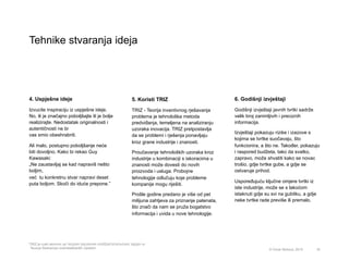 Tehnike stvaranja ideja
16
4. Uspješne ideje
Izvucite inspiraciju iz uspješne ideje.
No, ili je značajno poboljšajte ili je bolje
realizirajte. Nedostatak originalnosti i
autentičnosti ne bi
vas smio obeshrabriti.
Ali malo, postupno poboljšanje neće
biti dovoljno. Kako bi rekao Guy
Kawasaki:
„Ne zaustavljaj se kad napraviš nešto
boljim,
već tu konkretnu stvar napravi deset
puta boljom. Skoči do iduće prepone.”
6. Godišnji izvještaji
Godišnji izvještaji javnih tvrtki sadrže
velik broj zanimljivih i preciznih
informacija.
Izvještaji pokazuju rizike i izazove s
kojima se tvrtke suočavaju, što
funkcionira, a što ne. Također, pokazuju
i raspored budžeta, tako da svatko,
zapravo, može shvatiti kako se novac
trošio, gdje tvrtke gube, a gdje se
ostvaruje prihod.
Uspoređujuću ključne omjere tvrtki iz
iste industrije, može se s lakoćom
istaknuti gdje su svi na gubitku, a gdje
neke tvrtke rade previše ili premalo.
5. Koristi TRIZ
TRIZ - Teorija inventivnog rješavanja
problema je tehnološka metoda
predviđanja, temeljena na analiziranju
uzoraka inovacija. TRIZ pretpostavlja
da se problemi i rješenja ponavljaju
kroz grane industrije i znanosti.
Proučavanje tehnoloških uzoraka kroz
industrije u kombinaciji s iskoracima u
znanosti može dovesti do novih
proizvoda i usluga. Probojne
tehnologije odlučuju koje probleme
kompanije mogu riješiti.
Prošle godine predano je više od pet
milijuna zahtjeva za priznanje patenata,
što znači da nam se pruža bogatstvo
informacija i uvida u nove tehnologije.
© Omar Mohout, 2015
*TRIZ je ruski akronim za теория решения изобретательских задач or
Teoriya Resheniya Izobretatelskikh Zadatch.
 