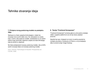 Tehnike stvaranja ideja
17© Omar Mohout, 2015
7. Primjena novog poslovnog modela na postojeću
ideju
Startupovi su često opsjednuti tehnologijom, misleći da
inovacija mora izumiti nešto novo. No, poduzetnici su osobe
koje u svemu vide poslovne modele: usredotočeni su na načine
kojima mogu obuhvatiti vrijednost umjesto da traže tehnologiju
koja će stvoriti tu vrijednost.
Ne treba podcjenjivati inovaciju poslovnog modela, više od 50%
samih inovacija dolazi od inovacije poslovnog modela.
Izvor: Science, Technologie et Industrie: Perspectives de
l’OCDE, 2008
8. Teorija “Fractional Horsepower"
“Fractional Horsepower" je teorija gdje se uzima jedna značajka
velike i uspješne platforme te se od nje stvara zaseban
proizvod.
Započet kao igra, Instagram se razvio na jednoj popularnoj
značajki preuzetoj s Facebook-a ili Flickr-a, a to je stavljanje
slika na server (engl. Image Hosting).
 
