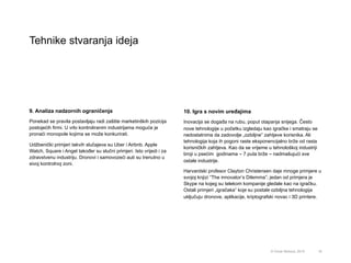 Tehnike stvaranja ideja
18© Omar Mohout, 2015
9. Analiza nadzornih ograničenja
Ponekad se pravila postavljaju radi zaštite marketinških pozicija
postojećih firmi. U vrlo kontroliranim industrijama moguće je
pronaći monopole kojima se može konkurirati.
Udžbenički primjeri takvih slučajeva su Uber i Airbnb. Apple
Watch, Square i Angel također su slučni primjeri. Isto vrijedi i za
zdravstvenu industriju. Dronovi i samovozeći auti su trenutno u
sivoj kontrolnoj zoni.
10. Igra s novim uređajima
Inovacija se događa na rubu, poput otapanja snijega. Često
nove tehnologije u početku izgledaju kao igračke i smatraju se
nedostatnima da zadovolje „ozbiljne” zahtjeve korisnika. Ali
tehnologija koja ih pogoni raste eksponencijalno brže od rasta
korisničkih zahtjeva. Kao da se vrijeme u tehnološkoj industriji
broji u psećim godinama – 7 puta brže – nadmašujući sve
ostale industrije.
Harvardski profesor Clayton Christensen daje mnoge primjere u
svojoj knjizi “The innovator’s Dilemma”; jedan od primjera je
Skype na kojeg su telekom kompanije gledale kao na igračku.
Ostali primjeri „igračaka” koje su postale ozbiljna tehnologija
uključuju dronove, aplikacije, kriptografski novac i 3D printere.
 