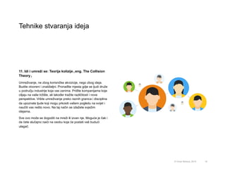 Tehnike stvaranja ideja
19© Omar Mohout, 2015
11. Idi i umreži se: Teorija kolizije (eng. The Collision
Theory)
Umreživanje, ne zbog korisničke akvizicije, nego zbog ideja.
Budite otvoreni i znatiželjni. Pronađite mjesta gdje se ljudi druže
u području industrije koja vas zanima. Priđite kompanijama koje
ciljaju na vaše tržište, ali također tražite različitosti i nove
perspektive. Vršite umreživanje preko raznih granica i disciplina
da upoznate ljude koji mogu prkositi vašem pogledu na svijet i
naučiti vas nešto novo. Na taj način se izlažete svježim
idejama.
Sve ovo može se dogoditi na mreži ili izvan nje. Moguće je čak i
da ćete slučajno naići na osobu koja će postati vaš budući
ulagač.
 