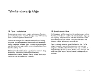 Tehnike stvaranja ideja
20© Omar Mohout, 2015
12. Patnja s nedostacima
Svako rješenje dolazi s novim, manjim nedostacima. Trenutno
rješenje koje kupac ima može biti „dovoljno dobro” ili funkcionira
samo u kombinaciji s manualnim radom.
Zamislite da prodajete novi software za korporacijske trening
programe. Ako nazovete trening menadžere, prvo će vam reći
da već imaju takav software. U tom trenutku, morate ući dublje
u problematiku tako da pronađete nove nedostatke koje njihovo
trenutno rješenje ima.
Bit ćete iznenađeni koliko često su poduzetnici frustrirani zbog
korištenja ili nekorištenja pojedinih rješenja koje su
implementirali. Vrijedno je istražiti kako im možete pomoći kod
maksimiziranja njihove trenutne investicije.
13. Skupi i razmotri ideje
Počnite s puno različitih ideja i završite s odbacivanjem većine.
Koristite princip Occam-ove britve da bi izabrali jednu ideju koja
ima najmanje pretpostavki te se potrudite da ostanete unutar
jedne jednog područja. Zadržite samo jednu ideju kako bi je
pretvorili u jedan veliki biznis. Tu uložite sve.
Tako je zaživjela aplikacija Grow. Max Levchin, član PayPal
ekipe i njegov tim, razmatrali su ideje vezane za premalo
osigurana područja u zdravstvenoj industriji koja su važna, ali
ne predstavljaju životnu opasnost. Imali su ideju za idejom dok
im se nije upalila lampica te su se odlučili su se fokusirati na
plodnost.
 