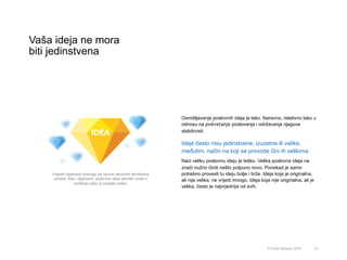 Vaša ideja ne mora
biti jedinstvena
21© Omar Mohout, 2015
Osmišljavanje poslovnih ideja je lako. Naravno, relativno lako u
odnosu na pokretanje poslovanja i održavanja njegove
stabilnosti.
Ideje često nisu jedinstvene, izuzetne ili velike,
međutim, način na koji se provode čini ih velikima.
Naći veliku poslovnu ideju je teško. Velika poslovna ideja ne
znači nužno činiti nešto potpuno novo. Ponekad je samo
potrebno provesti tu ideju bolje i brže. Ideja koja je originalna,
ali nije velika, ne vrijedi mnogo. Ideja koja nije originalna, ali je
velika, često je najvrjednija od svih.
Vrijedni dijamanti dobivaju se raznim stručnim tehnikama
obrade. Kao i dijamanti, poslovne ideje također ovise o
izvršenju kako bi postale velike.
 