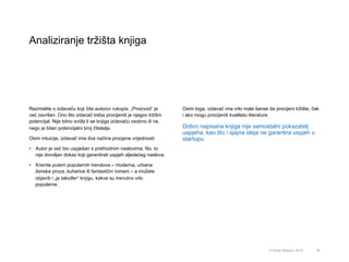 Analiziranje tržišta knjiga
26© Omar Mohout, 2015
Razmislite o izdavaču koji čita autorov rukopis. „Proizvod“ je
već završen. Ono što izdavač treba procijeniti je njegov tržišni
potencijal. Nije bitno sviđa li se knjiga izdavaču osobno ili ne,
nego je bitan potencijalni broj čitatelja.
Osim intuicije, izdavač ima dva načina procjene vrijednosti:
•  Autor je već bio uspješan s prethodnim naslovima. No, to
nije dovoljan dokaz koji garantirati uspjeh sljedećeg naslova.
•  Krenite putem popularnih trendova – moderna, urbana
ženska proza, kuharice ili fantastični romani – a možete
objaviti i „ja također“ knjigu, kakve su trenutno vrlo
popularne.
Osim toga, izdavač ima vrlo male šanse da procijeni tržište, čak
i ako mogu procijeniti kvalitetu literature.
Dobro napisana knjiga nije samostalni pokazatelj
uspjeha, kao što i sjajna ideja ne garantira uspjeh u
startupu.
 
