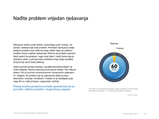 Nađite problem vrijedan rješavanja
28© Omar Mohout, 2015
Startupovi obično prate tipičan „technology push” pristup, na
primjer, rješenje koje traži problem. Pokretači startupova radije
odaberu problem koji misle da mogu riješiti nego da odaberu
problem koji je vrijedan rješavanja. Recimo da je lakše napraviti
čekić kada ti je potreban, nego imati čekić i tražiti čavle koje je
potrebno zabiti. Ljudi koji traže probleme imaju bolje rezultate
od ljudi koji samo traže rješenja.
Jedan poznati primjer pristupa „rezultat-koji-traži-problem” je
tvrtka Segway. Razvoj njihovog prozivoda je koštao 100 milijuna
dolara i bio je prozvan revolucionarnim transportnim rješenjem
21. stoljeća. Ali problem koji su pokušavali riješiti je imao
altrenative: hodanje i biciklizam. Trebalo im je desetljeće prije
nego što su našli primjenu: osiguranje i policija.
Postoji snažna poveznica između sposobnosti da se
pronađe i definira problem i dugoročnog uspjeha. „Da imam sat vremena da spasim svijet, trebalo bi mi 59 mnuta
da definiram problem i 1 minuta da pronađem rješenje”
– Albert Einstein
* Izvor: Jacob Getzels and Mihaly Csikszentmihalyi
Rješenje
Problem
 