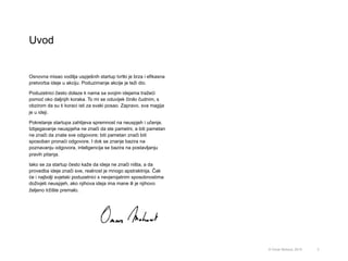 Uvod
3
Osnovna misao vodilja uspješnih startup tvrtki je brza i efikasna
pretvorba ideje u akciju. Poduzimanje akcije je teži dio.
Poduzetnici često dolaze k nama sa svojim idejama tražeći
pomoć oko daljnjih koraka. To mi se oduvijek činilo čudnim, s
obzirom da su ti koraci isti za svaki posao. Zapravo, sva magija
je u ideji.
Pokretanje startupa zahtijeva spremnost na neuspjeh i učenje.
Izbjegavanje neuspjeha ne znači da ste pametni, a biti pametan
ne znači da znate sve odgovore; biti pametan znači biti
sposoban pronaći odgovore. I dok se znanje bazira na
poznavanju odgovora, inteligencija se bazira na postavljanju
pravih pitanja.
Iako se za startup često kaže da ideja ne znači ništa, a da
provedba ideje znači sve, realnost je mnogo apstraktnija. Čak
će i najbolji svjetski poduzetnici s nevjerojatnim sposobnostima
doživjeti neuspjeh, ako njihova ideja ima mane ili je njihovo
željeno tržište premalo.
© Omar Mohout, 2015
 