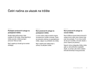 Četiri načina za ulazak na tržište
40
Način 1:
Postojeći proizvod ili usluga na
postojećem tržištu
Nudite bolje performanse, bolju
kvalitetu ili niži trošak. Zbog toga što je
tržište poznato, tržište poznaje i
proizvod. Rizik je nizak.
Ključ uspjeha je shvatiti go-to-market
strategiju.
Način 3:
Novi proizvod ili usluga na
novom tržištu
Novo tržište se stvara kada proizvod ili
usluga stvore veliku bazu kupaca koja
prije nije postojala. To ne mora značiti
da ste prvi na tržištu, ali znači ulazak u
pravo vrijeme (ne prerano).
Najveći rizik je prilagodba tržišta, točka
gdje su vaši prethodnici pogriješili.
Apple, za primjer, jako dobro odabire
trenutak lansiranja novog proizvoda.
Način 2:
Novi proizvod ili usluga na
postojećem tržištu
U ovom načinu ideja se tipično bazira
na poslovnom modelu inovacije. Često
se poduzeća odlučuju za specijalizirano
tržište, ciljajući na profitabilni dio tržišta.
Ključ uspjeha jest razlikovanje u
odnosu na aktualno tržište.
© Omar Mohout, 2015
 