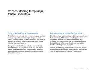 Važnost dobrog tempiranja,
tržište i industrija
42© Omar Mohout, 2015
Dobro tržište je važnije od dobre industrije.
Tvrtka Southwest Airlines je ušla u industriju avioprijevoznika u
opadanju koja je bila „kriva industrija”, ali ispravno tržište
putnika koji putuju između užurbanih destinacija. Isto pravilo je
vrijedilo i za Starbucks koji je pokrenuo lanac kafića kada je
industrija kave bila u opadanju.
S druge strane, Better Place se nalazila u pravoj industriji –
čiste tehnologije – ali u pogrešnom tržištu pretvorbe obitelji
srednje klase na limitirani izbor zamjene baterija električnih
automobila. Bankrotirali su, iako su prikupili gotovo milijardu
dolara od investitora.
Dobro tempiranje je važnije od dobrog tržišta.
Shvatiti tehnologiju je dobro, ali pogriješiti tempiranje, je izazov.
Mark Zuckerberg, Bill Gates and Larry Page jesu dobri
programeri i talentirani poduzetnici, ali tempiranje im je
omogućilo stvaranje kompanija koje su promijenile industriju.
Dobro tržište nije nužno gdje je danas, nego gdje će biti u
narednih nekoliko godina ili desetljeća.
Lansirati proizvod ranije je jednako loše kao i kasnije. Vrijeme i
troškovi potrebni za ostvarenje dugoročne vizije mogu biti veći
nego što je tržište spremno investirati. Pitajte Webvan.
 