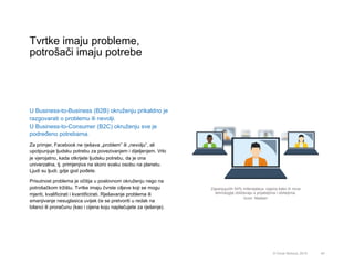 Tvrtke imaju probleme,
potrošači imaju potrebe
45© Omar Mohout, 2015
U Business-to-Business (B2B) okruženju prikaldno je
razgovarati o problemu ili nevolji.
U Business-to-Consumer (B2C) okruženju sve je
podređeno potrebama.
Za primjer, Facebook ne rješava „problem” ili „nevolju”, ali
upotpunjuje ljudsku potrebu za povezivanjem i dijeljenjem. Vrlo
je vjerojatno, kada otkrijete ljudsku potrebu, da je ona
univerzalna, tj. primjenjiva na skoro svaku osobu na planetu.
Ljudi su ljudi, gdje god pođete.
Prisutnost problema je očitija u poslovnom okruženju nego na
potrošačkom tržištu. Tvrtke imaju čvrste ciljeve koji se mogu
mjeriti, kvalificirati i kvantificirati. Rješavanje problema ili
smanjivanje nesuglasica uvijek će se pretvoriti u redak na
bilanci ili proračunu (kao i cijena koju naplaćujete za rješenje).
Zapanjujućih 54% milenijalaca osjeća kako ih nove
tehnologije zbližavaju s prijateljima i obiteljima.
Izvor: Nielsen
 