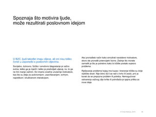 Spoznaja što motivira ljude,
može rezultirati poslovnom idejom
46© Omar Mohout, 2015
U B2C, ljudi također imaju ciljeve, ali oni nisu toliko
čvrsti u usporedbi s poslovnim ciljevima.
Socijalno, duhovno, fizičko i emotivno blagostanje je važno
svima, teško ga je mjeriti i teško je predvidjeti utjecaj, no, to ga
ne čini manje važnim. Svi imamo snažne unutarnje motivatore,
kao što su želja za autonomijom, usavršavanjem, svrhom,
napretkom i društvenom interakcijom.
Ako pronađete način kako simulirati navedene motivatore,
skoro ste pronašli potencijalni biznis. Zadnje što morate
osmisliti je što je potrebno kako bi tržište postalo svjesno
problema.
Rješavanje problema kojeg ima kupac i kreiranje tržišta su dvije
različite stvari. Nije bitno da li se radi o tvrtci ili osobi, prvi je
korak da se prepozna problem ili potreba. Nemogućnost
ostvarenja važnog cilja tvrtke ili potrošača je sjajna prilika za
nove ideje.
 