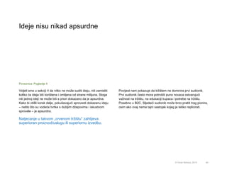 Ideje nisu nikad apsurdne
49© Omar Mohout, 2015
Vidjeli smo u sekciji 4 da nitko ne može suditi ideju, niti zamisliti
koliko će ideja biti korištena i omiljena od strane milijuna. Stoga
niti jednoj ideji ne može biti a priori dokazano da je apsurdna.
Kako bi otišli korak dalje, pokušavajući sprovesti dokazanu ideju
– nešto što su vodeće tvrtke s dubljim džepovima i iskustvom
sprovele – je apsurdno.
Natjecanje u takvom „crvenom tržištu” zahtijeva
superioran proizvod/uslugu ili superiornu izvedbu.
Povijest nam pokazuje da tržištem ne dominira prvi sudionik.
Prvi sudionik često mora potrošiti puno novaca ostvarujući
važnost na tržištu, na edukaciji kupaca i potrebe na tržištu.
Posebno u B2C. Sljedeći sudionik može brzo pratiti trag pionira,
osim ako ovaj nema tajni sastojak kojeg je teško replicirati.
Poveznica: Poglavlje 4
 