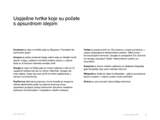 Uspješne tvrtke koje su počele
s apsurdnom idejom
50© Omar Mohout, 2015
Facebook je ušao na tržište kada su Myspace i Friendster bili
dominantni igrači.
Amazon je počeo prodavati knjige online kada su čitatelji morali
plaćati i knjigu i poštarinu koristeći kreditnu karticu u vrijeme
kada su to korisnici interneta nevoljko činili.
Google je ušao na tržište gdje se morao natjecati s više od 10
uspješnih tražilica kao što su Yahoo i AltaVista. Google nije
imao oglase, stoga nije imao profit od online oglašavanja u
odnosu na konkurenciju.
PayPal-ova alternativa prijenosu novca koristila je nesigurne
adrese elektroničke pošte za prijenos stvarnog novca
usporedno pružajući pristup bankovnim računima i kreditnim
karticama ne-financijskim i nestabilnim mladim tvrtkama.
Twitter je postavio limit na 140 znakova u svojim porukama, u
svijetu preplavljenom elektroničkom poštom, SMS-ovima i
konverzacijskim formama. Google-ov predsjednik Eric Schmidt
se narugao nazivajući Twitter “elektroničkom poštom za
siromašne”.
Snapchat je stvorio mobilnu aplikaciju za dijeljenje fotografija
gdje fotografije traju samo nekoliko sekundi
Wikipedia je došla do ideje enciklopedije – gdje je pouzdanost
ključno svojstvo – kojemu svatko može pridonijeti.
Airbnb je uveo koncept najma ležaja strancima.
Izvor: Quora.com
 