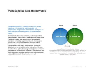 Ponašajte se kao znanstvenik
53© Omar Mohout, 2015
Uspješni poduzetnici u svemu vide priliku. Imaju
razvijenu moć opažanja te proučavaju sve
potencijalne mogućnosti. Slično tome, startupovi su
ništa doli privremeni laboratoriji za istraživanje i
razvoj. 	
  
Osnivač Intuita Scoot Cook primijetio je kako njegova žena
svakog mjeseca ima probleme s praćenjem financijskog stanja.
Prepoznao je priliku te je razvio program za upravljanje
financijama za tadašnja Apple Lisa računala. Na kraju prve
godine Cook je osvojio 50% tržišta za financijski softver.
Phil Fernandez, John Miller i David Morandi, osnovali su
globalnu tvrtku za marketinški softver pod nazivom Marketo,
tek nakon što su godinu dana razgovarali s ljudima iz poslovne
branše kako bi otkrili primarne probleme u svakodnevnom radu.
Nakon sakupljenih rezultata i analiza izradili su prvu aplikaciju
kojoj je cilj bio olakšati i ubrzati svakodnevni rad.
Napreduj koristeći metodu Analiza – Sinteza.
Analiza je segmentacija kompleksnog procesa na manje dijelove kako bi se što
kvalitetnije razumio sam proces. Tijekom evaluacije proučavaju se i donose
odluke temeljem informacija dobivenih iz procesa analize. Na kraju, Sintezom
segmente vraćamo u jednu cjelinu.
* Source: Dyer et Al., 2007
Evaluacija
Analiza Sinteza
 