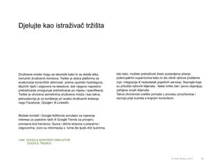Društvene mreže mogu se iskoristiti kako bi se dobila slika
trenutnih društvenih trendova. Twitter je dobra platforma za
analiziranje korisničkih aktivnosti prema upotrebi hashtagova,
ključnih riječi i odgovora na tweetove, dok njegovo napredno
pretraživanje omogućuje pretraživanje po mjestu i specifikaciji.
Twitter je otvorena asimetrična društvena mreža i kao takva,
jednostavnija je za korištenje pri analizi društvenih kretanja
nego Facebook, Google+ ili LinkedIn.
Možete koristiti i Google AdWords simulator za mjerenje
interesa za pojedine riječi ili Google Trends za provjeru
promjena kod trendova. Quora i slične stranice s pitanjima i
odgovorima, izvor su informacija o tome što ljude drži budnima.
LINK: GOOGLE ADWORDS SIMULATOR
GOOGLE TRENDS
Djelujte kao istraživač tržišta
54© Omar Mohout, 2015
Isto tako, možete pretraživati često postavljena pitanja
potencijalnim suparnicima kako bi ste otkrili njihove probleme
(npr. integracija ili nedostatak pojedinih servisa). Saznajte koje
su pritužbe njihovih klijenata. Neke tvrtke čak i javno objavljuju
zahtjeve svojih klijenata.
Takva otvorenost uvelike pomaže u procesu proučavanja i
razvoja prije susreta s krajnjim korisnikom.
 