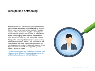 Djelujte kao antropolog
55© Omar Mohout, 2015
Antropologija proučava ljude. Antropolog je majstor zapažanja,
koji pritom svoje pretpostavke i predrasude svodi na minimum.
Očistite svoj um, te samo promatrajte i reagirajte. Pokušajte
razumjeti zašto i kako, ne samo što, gdje i kada. Ispitujte sve
što vam nije jasno, posebice ono što mislite da znate. Aktivno
slušajte i upijajte sve što klijenti govore ne prejudicirajući ni
jednu njihovu riječ. Tražite teme koje se ponavljaju i obrasce.
Pristupom kao antropolog izbjeći ćete najveću zamku svakog
potencijalnog poduzetnika: duboko u sebi, poduzetnici ne žele
čuti kritiku svoje ideje. Svaki pozitivan signal prihvatit će kao
podršku, paralelno ignorirajući i izbjegavajući negativne signale.
Zapravo bi trebalo biti obrnuto. Ova slijepa točka je nešto
najteže s čim ćete se susresti.
Obratite pozornost na ono što Andres Glusman zove
„Malkovicheva sklonost”: tendencija vjerovanja da
svi koriste tehnologiju na isti način kao i vi.
 