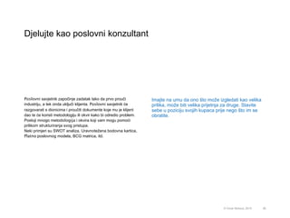 Djelujte kao poslovni konzultant
56© Omar Mohout, 2015
Poslovni savjetnik započinje zadatak tako da prvo prouči
industriju, a tek onda uključi klijenta. Poslovni savjetnik će
razgovarati s dionicima i proučiti dokumente koje mu je klijent
dao te će koristi metodologiju ili okvir kako bi odredio problem.
Postoji mnogo metodologija i okvira koji vam mogu pomoći
prilikom strukturiranja svog pristupa.
Neki primjeri su SWOT analiza, Uravnotežena bodovna kartica,
Platno poslovnog modela, BCG matrica, itd.
Imajte na umu da ono što može izgledati kao velika
prilika, može biti velika prijetnja za druge. Stavite
sebe u poziciju svojih kupaca prije nego što im se
obratite.
 