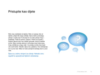 Pristupite kao dijete
57© Omar Mohout, 2015
Nitko nije znatiželjniji od djeteta. Nitko ne ispituje više od
djeteta, pitajte bilo kojeg roditelja. Djeca stalno postavljaju
pitanja o svijetu koji ih okružuje te na svako pitanje imaju i
potpitanje. Tražit će pomoć i potporu. Počet će se igrati s
drugom djecom koju nisu nikada upoznala. Imat će različite
snove. Djeca nemaju planove i prihvaćaju stvari kakve jesu.
Imaju izdržljivost, snagu volje i ne predaju se lako (kao kada
uče voziti bicikl). Također, djeca nisu uplašena. Ona doživljavaju
sve iz prve ruke. Ništa ne može zamijeniti doživljaj stvari iz prve
ruke.
Djeca su uistinu strojevi za učenje. Nekako smo
izgubili tu sposobnost tijekom odrastanja.
 
