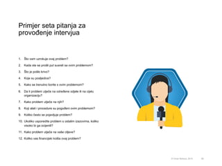 Primjer seta pitanja za
provođenje intervjua
59© Omar Mohout, 2015
1.  Što vam uzrokuje ovaj problem?
2.  Kada ste se prošli put susreli sa ovim problemom?
3.  Što je pošlo krivo?
4.  Koje su posljedice?
5.  Kako se trenutno borite s ovim problemom?
6.  Da li problem utječe na određene odjele ili na cijelu
organizaciju?
7.  Kako problem utječe na njih?
8.  Koji alati i procedure su pogođeni ovim problemom?
9.  Koliko često se pojavljuje problem?
10.  Ukoliko usporedite problem s ostalim izazovima, koliko
visoko bi ga ocijenili?
11.  Kako problem utječe na vaše ciljeve?
12.  Koliko vas financijski košta ovaj problem?
 