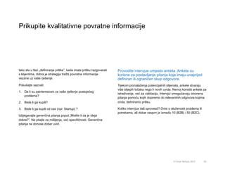 Prikupite kvalitativne povratne informacije
60© Omar Mohout, 2015
Iako ste u fazi „definiranje prilike”, kada imate priliku razgovarati
s klijentima, dobra je strategija tražiti povratne informacije
vezane uz vaše rješenje.
Pokušajte saznati:
1.  Da li su zainteresirani za vaše rješenje postojećeg
problema?
2.  Biste li ga kupili?
3.  Biste li ga kupili od vas (npr. Startup) ?
Izbjegavajte generična pitanja poput „Mislite li da je ideja
dobra?”. Ne pitajte za mišljenje, već specifičnosti. Generična
pitanja ne donose dobar uvid.
Provodite intervjue umjesto anketa. Ankete su
korisne za postavljanje pitanja koja imaju unaprijed
definiran ili ograničen skup odgovora.
Tijekom pronalaženja potencijalnih klijenata, ankete stvaraju
više slijepih točaka nego li novih uvida. Nemoj koristiti ankete za
istraživanje, već za validaciju. Intervjui omogućavaju otvorena
pitanja pomoću kojih dopiremo do relevantnih odgovora kojima
onda, definiramo priliku.
Koliko intervjua ćeš sprovesti? Ovisi o složenosti problema ili
potrebama, ali dobar raspon je između 10 (B2B) i 50 (B2C).
 