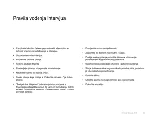 Pravila vođenja intervjua
62© Omar Mohout, 2015
•  Započnite tako što ćete se prvo zahvaliti klijentu što je
odvojio vrijeme za sudjelovanje u intervjuu.
•  Uspostavite svrhu intervjua.
•  Pripremite uvodna pitanja.
•  Aktivno slušajte klijenta.
•  Postavljajte pitanja, izbjegavajte konstatiranje.
•  Navedite klijenta da ispriča priču .
•  Svako pitanje koje počinje s „Pokažite mi kako...” je dobro
pitanje.
•  “Budget due diligence” odnosno pristup procjene s
financijskog stajališta pomoći će vam pri formuliranju bolnih
točaka. Dva ključna uvida su: „Odakle dolazi novac” i „Kako
povećati zaradu”.
•  Procijenite razinu osviještenosti.
•  Zapamtite da korisnik nije nužno i kupac.
•  Poslije svakog pitanja potvrdite dobivene informacije
ponavljanjem sugovornikovog odgovora.
•  Naizmjenično postavljajte otvorena i zatvorena pitanja.
•  Što je dobivena slika sugovornikovih potreba plića, potrebno
je više istraživanja/ispitivanja.
•  Koristite tišinu.
•  Obratite pažnju na sugovornikov glas i govor tijela.
•  Pokažite empatiju.
 