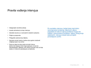 Pravila vođenja intervjua
63© Omar Mohout, 2015
•  Izbjegavajte navodeća pitanja.
•  Izrazite zahvalnost na kraju intervjua.
•  Zatražite dozvolu za eventualnim dodatnim pitanjima.
•  Pitajte za preporuke.
•  Prilagodite osobnost tipu klijenta.
•  Nemojte snimati intervju, ljudima nije ugodno izražavati
mišljenja kada ih se snima.
•  Dobra je ideja da dvije osobe provode intervju
(jedna vodi razgovor dok druga zapisuje), to vas čini
vjerodostojnijim. Međutim, ako intervju provode više od dvije
osobe, to može biti zastrašujuće za ispitanika.
Po završetku intervjua, trebali biste imati dobro
razumijevanje kompanije, klijentovih ciljeva,
pogrešaka te kako bi utjecaj problema mogao biti
mjerljiv u ekonomskom kontekstu. Nakon većeg broja
realiziranih intervjua trebali biste primijetiti
ponavljajuće uzorke.
 
