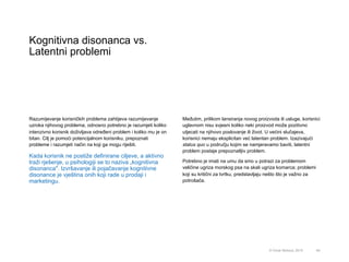 Kognitivna disonanca vs.
Latentni problemi
64© Omar Mohout, 2015
Razumijevanje korisničkih problema zahtijeva razumijevanje
uzroka njihovog problema, odnosno potrebno je razumjeti koliko
intenzivno korisnik doživljava određeni problem i koliko mu je on
bitan. Cilj je pomoći potencijalnom korisniku, prepoznati
probleme i razumjeti način na koji ga mogu riješiti.
Kada korisnik ne postiže definirane ciljeve, a aktivno
traži rješenje, u psihologiji se to naziva „kognitivna
disonanca". Izvršavanje ili pojačavanje kognitivne
disonance je vještina onih koji rade u prodaji i
marketingu.
Međutim, prilikom lansiranja novog proizvoda ili usluge, korisnici
uglavnom nisu svjesni koliko neki proizvod može pozitivno
utjecati na njihovo poslovanje ili život. U većini slučajeva,
korisnici nemaju eksplicitan već latentan problem. Izazivajući
status quo u području kojim se namjeravamo baviti, latentni
problem postaje prepoznatljiv problem.
Potrebno je imati na umu da smo u potrazi za problemom
veličine ugriza morskog psa na skali ugriza komarca; problemi
koji su kritični za tvrtku, predstavljaju nešto što je važno za
potrošača.
 