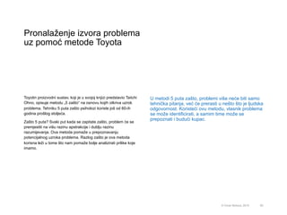 Pronalaženje izvora problema
uz pomoć metode Toyota
65© Omar Mohout, 2015
Toyotin proizvodni sustav, koji je u svojoj knjizi predstavio Taiichi
Ohno, opisuje metodu „5 zašto“ na osnovu kojih otkriva uzrok
problema. Tehniku 5 puta zašto psiholozi koriste još od 60-ih
godina prošlog stoljeća.
Zašto 5 puta? Svaki put kada se zapitate zašto, problem će se
premjestiti na višu razinu apstrakcije i dublju razinu
razumijevanja. Ova metoda pomaže u prepoznavanju
potencijalnog uzroka problema. Razlog zašto je ova metoda
korisna leži u tome što nam pomaže bolje analizirati prilike koje
imamo.
U metodi 5 puta zašto, problemi više neće biti samo
tehnička pitanja, već će prerasti u nešto što je ljudska
odgovornost. Koristeći ovu metodu, vlasnik problema
se može identificirati, a samim time može se
prepoznati i budući kupac.
 