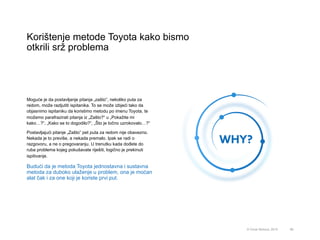 Korištenje metode Toyota kako bismo
otkrili srž problema
66© Omar Mohout, 2015
Moguće je da postavljanje pitanja „zašto”, nekoliko puta za
redom, može razljutiti ispitanika. To se može izbjeći tako da
objasnimo ispitaniku da koristimo metodu po imenu Toyota, te
možemo parafrazirati pitanja iz „Zašto?“ u „Pokažite mi
kako…?“, „Kako se to dogodilo?“, „Što je točno uzrokovalo…?“
Postavljajući pitanje „Zašto” pet puta za redom nije obavezno.
Nekada je to previše, a nekada premalo. Ipak se radi o
razgovoru, a ne o pregovaranju. U trenutku kada dođete do
ruba problema kojeg pokušavate riješiti, logično je prekinuti
ispitivanje.
Budući da je metoda Toyota jednostavna i sustavna
metoda za duboko ulaženje u problem, ona je moćan
alat čak i za one koji je koriste prvi put.
 